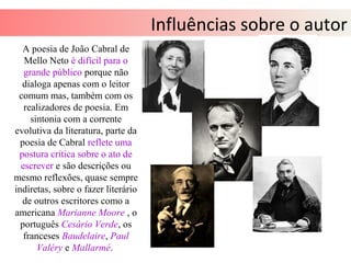 Influências sobre o autor
A poesia de João Cabral de
Mello Neto é difícil para o
grande público porque não
dialoga apenas com o leitor
comum mas, também com os
realizadores de poesia. Em
sintonia com a corrente
evolutiva da literatura, parte da
poesia de Cabral reflete uma
postura crítica sobre o ato de
escrever e são descrições ou
mesmo reflexões, quase sempre
indiretas, sobre o fazer literário
de outros escritores como a
americana Marianne Moore , o
português Cesário Verde, os
franceses Baudelaire, Paul
Valéry e Mallarmé.
 