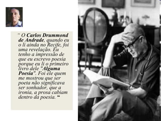 “ O Carlos Drummond
de Andrade, quando eu
o li ainda no Recife, foi
uma revelação. Eu
tenho a impressão de
que eu escrevo poesia
porque eu li o primeiro
livro dele "Alguma
Poesia". Foi ele quem
me mostrou que ser
poeta não significava
ser sonhador, que a
ironia, a prosa cabiam
dentro da poesia. “
 