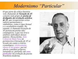 Modernismo “Particular”
O que parte da crítica literária
vem chamando de Geração de 45
consiste num grupo de poetas já
desligados da revolução artística
de 22, que recuperaram certos
valores parnasianos e
simbolistas, como o rigor formal
e o vocabulário erudito. No
entanto, à chamada Geração de
45 pertencem poetas não-
catalogáveis, o que nos leva a
análises individuais desses
autores. Dessa forma, João
Cabral de Melo Neto só
pertenceria à Geração de 45 se
levado em conta o critério
cronológico; esteticamente,
afasta-se de grupos, por ter
aberto caminhos próprios,
tornando-se, portanto, um caso
particular na evolução da poesia
brasileira moderna.
 