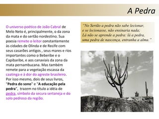 A Pedra
O universo poético de João Cabral de
Melo Neto é, principalmente, o da zona
da mata e do sertão nordestino. Sua
poesia remete o leitor constantemente
às cidades de Olinda e de Recife com
seus casarões antigos , seus mares e rios
importantes como o Beberibe e o
Capibaribe, e aos canaviais da zona da
mata pernambucana. Mas também
remete para a vegetação escassa da
caatinga e à dor do agreste brasileiro.
Por isso mesmo, dois de seus livros,
"Pedra do sono" e "A educação pela
pedra", trazem no título a idéia de
pedra, símbolo da secura sertaneja e do
solo pedroso da região.
“No Sertão a pedra não sabe lecionar,
e se lecionasse, não ensinaria nada;
Lá não se aprende a pedra: lá a pedra,
uma pedra de nascença, entranha a alma.”
 