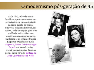 O modernismo pós-geração de 45
Após 1945, o Modernismo
brasileiro apresenta-se como um
período rico em produções tanto
na prosa quanto na poesia.
Na prosa, o regionalismo foi, aos
poucos, cedendo espaço para uma
tendência universalista que
tematizava os dramas humanos.
Destacam-se as obras de Clarice
Lispector e Guimarães Rosa.
Na poesia, há um retorno ao rigor
formal abandonado pelos
primeiros modernistas. Entre os
poetas desse período, destaca-se
João Cabral de Melo Neto.
 
