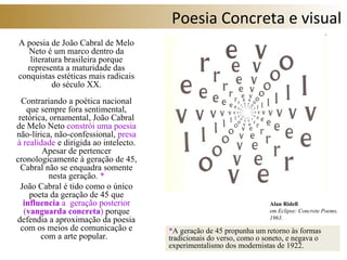 Poesia Concreta e visual
A poesia de João Cabral de Melo
Neto é um marco dentro da
literatura brasileira porque
representa a maturidade das
conquistas estéticas mais radicais
do século XX.
Contrariando a poética nacional
que sempre fora sentimental,
retórica, ornamental, João Cabral
de Melo Neto constrói uma poesia
não-lírica, não-confessional, presa
à realidade e dirigida ao intelecto.
Apesar de pertencer
cronologicamente à geração de 45,
Cabral não se enquadra somente
nesta geração. *
João Cabral é tido como o único
poeta da geração de 45 que
influencia a geração posterior
(vanguarda concreta) porque
defendia a aproximação da poesia
com os meios de comunicação e
com a arte popular.
*A geração de 45 propunha um retorno às formas
tradicionais do verso, como o soneto, e negava o
experimentalismo dos modernistas de 1922.
Alan Ridell
em Eclipse: Concrete Poems,
1963.
 