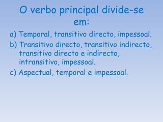 O verbo principal divide-se em: a) Temporal, transitivo directo, impessoal. b) Transitivo directo, transitivo indirecto, transitivo directo e indirecto, intransitivo, impessoal. c) Aspectual, temporal e impessoal. 