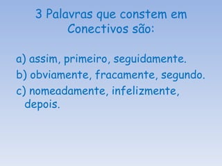 3 Palavras que constem em Conectivos são: a) assim, primeiro, seguidamente. b) obviamente, fracamente, segundo. c) nomeadamente, infelizmente, depois. 