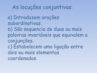 As locuções conjuntivas: a) Introduzem orações subordinativas. b) São sequencia de duas ou mais palavras invariáveis que equivalem a conjunções. c) Estabelecem uma ligação entre dois ou mais elementos coordenados.   