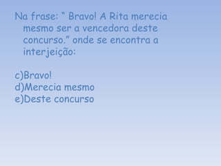 Na frase: “ Bravo! A Rita merecia mesmo ser a vencedora deste concurso.” onde se encontra a interjeição: Bravo! Merecia mesmo  Deste concurso  