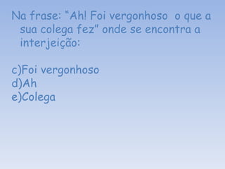 Na frase: “Ah! Foi vergonhoso  o que a sua colega fez” onde se encontra a interjeição: Foi vergonhoso Ah Colega  