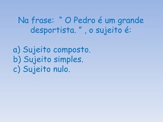 Na frase:  “ O Pedro é um grande desportista. ” , o sujeito é: a) Sujeito composto. b) Sujeito simples. c) Sujeito nulo. 