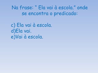 Na frase: “ Ela vai à escola.” onde se encontra o predicado: Ela vai à escola. Ela vai. Vai à escola. 