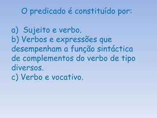 O predicado é constituído por: a)  Sujeito e verbo. b) Verbos e expressões que desempenham a função sintáctica de complementos do verbo de tipo diversos. c) Verbo e vocativo. 