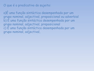 O que é o predicativo do sujeito: a)É uma função sintáctica desempenhada por um grupo nominal, adjectival, preposicional ou adverbial b) É uma função sintáctica desempenhada por um grupo nominal, adjectival, preposicional  c) É uma função sintáctica desempenhada por um grupo nominal, adjectival,  