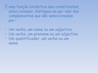 É uma função sintáctica dos constituintes seleccionados, distingue-se por isso dos complementos que são seleccionados por: Um verbo, um nome ou um adjectivo. Um verbo, um pronome ou um adjectivo. Um quantificador, um verbo ou um nome.   