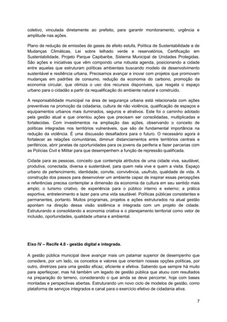 7
coletivo, vinculada diretamente ao prefeito, para garantir monitoramento, urgência e
amplitude nas ações.
Plano de redução de emissões de gases de efeito estufa, Política de Sustentabilidade e de
Mudanças Climáticas, Lei sobre telhado verde e reservatórios, Certificação em
Sustentabilidade, Projeto Parque Capibaribe, Sistema Municipal de Unidades Protegidas.
São ações e iniciativas que vêm compondo uma robusta agenda, posicionando a cidade
entre aquelas que estruturam políticas ambientais buscando modelo de desenvolvimento
sustentável e resiliência urbana. Precisamos avançar e inovar com projetos que promovam
mudanças em padrões de consumo, redução da economia do carbono, promoção da
economia circular, que otimiza o uso dos recursos disponíveis, que resgata o espaço
urbano para o cidadão a partir da requalificação do ambiente natural e construído.
A responsabilidade municipal na área de segurança urbana está relacionada com ações
preventivas na promoção da cidadania, cultura de não violência, qualificação de espaços e
equipamentos urbanos mais iluminados, seguros e atrativos. Este foi o caminho adotado
pela gestão atual e que orientou ações que precisam ser consolidadas, multiplicadas e
fortalecidas. Com investimentos na ampliação das ações, observando o conceito de
políticas integradas nos territórios vulneráveis, que são de fundamental importância na
redução da violência. É uma discussão desafiadora para o futuro. O necessário agora é
fortalecer as relações comunitárias, diminuir distanciamentos entre territórios centrais e
periféricos, abrir janelas de oportunidades para os jovens da periferia e fazer parcerias com
as Polícias Civil e Militar para que desempenhem a função de repressão qualificada.
Cidade para as pessoas, conceito que contempla atributos de uma cidade viva, saudável,
produtiva, conectada, diversa e sustentável, para quem nela vive e quem a visita. Espaço
urbano de pertencimento, identidade, convite, convivência, usufruto, qualidade de vida. A
construção dos passos para desenvolver um ambiente capaz de inspirar essas percepções
e referências precisa contemplar a dimensão da economia da cultura em seu sentido mais
amplo; o turismo criativo, de experiência para o público interno e externo; a prática
esportiva, entretenimento e lazer para uma vida saudável. Políticas públicas consistentes e
permanentes, portanto. Muitos programas, projetos e ações estruturados na atual gestão
apontam na direção dessa visão sistêmica e integrada com um projeto de cidade.
Estruturando e consolidando a economia criativa e o planejamento territorial como vetor de
inclusão, oportunidades, qualidade urbana e ambiental.
Eixo IV – Recife 4.0 - gestão digital e integrada.
A gestão pública municipal deve avançar mais um patamar superior de desempenho que
considere, por um lado, os conceitos e valores que orientam nossas opções políticas, por
outro, diretrizes para uma gestão eficaz, eficiente e efetiva. Sabendo que sempre há muito
para aperfeiçoar, mas há também um legado de gestão pública que atuou com resultados
na preparação do terreno, considerando o que ainda se deve percorrer, hoje com bases
montadas e perspectivas abertas. Estruturando um novo ciclo de modelos de gestão, como
plataforma de serviços integrados e canal para o exercício efetivo de cidadania ativa.
 
