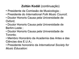 •  Presidente da Comissão de Musicologia ; • Presidente do  International Folk Music Council ; • Doutor  Honoris Causa  pela Universidade de Oxford;  • Doutor Honoris Causa pela Universidade de Berlim-Leste ; • Doutor Honoris Causa pela Universidade de Toronto; • Membro Honorário da Academia das Artes e das Ciências dos E.U.A.;  • Presidente honorário da  International Society for Music Education:   Zoltán Kodál  (continuação) 