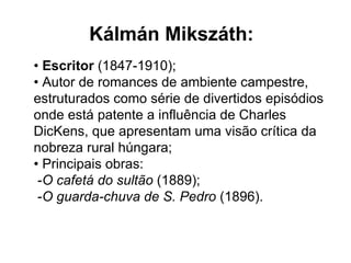 •   Escritor  (1847-1910);  • Autor de romances de ambiente campestre, estruturados como série de divertidos episódios onde está patente a influência de Charles DicKens, que apresentam uma visão crítica da nobreza rural húngara; • Principais obras:  - O cafetá do sultão  (1889);  - O guarda-chuva de S. Pedro  (1896). Kálmán Mikszáth: 