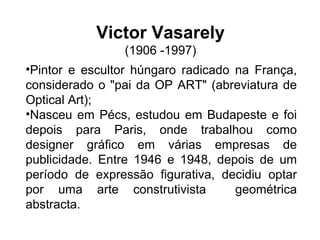 Victor Vasarely (1906 -1997)   Pintor e escultor húngaro radicado na França, considerado o "pai da OP ART" (abreviatura de Optical Art); Nasceu em Pécs, estudou em Budapeste e foi depois para Paris, onde trabalhou como designer gráfico em várias empresas de publicidade. Entre 1946 e 1948, depois de um período de expressão figurativa, decidiu optar por uma arte construtivista  geométrica abstracta. 