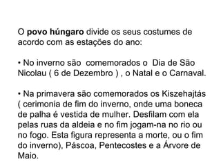     O  povo húngaro  divide os seus costumes de acordo com as estações do ano:   • No inverno são  comemorados o  Dia de São Nicolau ( 6 de Dezembro ) , o Natal e o Carnaval.   • Na primavera são comemorados os Kiszehajtás ( cerimonia de fim do inverno, onde uma boneca de palha é vestida de mulher. Desfilam com ela pelas ruas da aldeia e no fim jogam-na no rio ou no fogo. Esta figura representa a morte, ou o fim do inverno), Páscoa, Pentecostes e a Árvore de Maio.      clique aqui.   