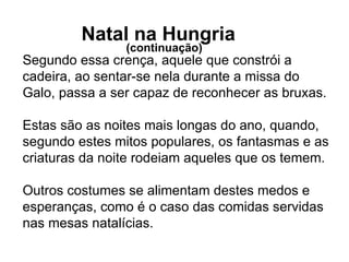 Segundo essa crença, aquele que constrói a cadeira, ao sentar-se nela durante a missa do Galo, passa a ser capaz de reconhecer as bruxas. Estas são as noites mais longas do ano, quando, segundo estes mitos populares, os fantasmas e as criaturas da noite rodeiam aqueles que os temem. Outros costumes se alimentam destes medos e esperanças, como é o caso das comidas servidas nas mesas natalícias.     Natal na Hungria  (continuação)  