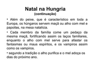Além do peixe, que é característico em toda a Europa, os húngaros servem maçã ou alho com mel e papoilas, na mesa natalícia. Cada membro da família come um pedaço da mesma maçã, fortificando assim os laços familiares, enquanto o alho com mel serve para afastar os fantasmas ou maus espíritos, e os vampiros assim como os vampiros. segundo a tradição o alho purifica e o mel adoça os dias do próximo ano. Natal na Hungria  (continuação)  