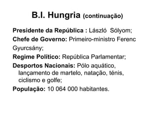 B.I. Hungria  (continuação) Presidente da República :  László  Sólyom; Chefe de Governo:  Primeiro-ministro Ferenc Gyurcsány; Regime Político:  República Parlamentar; Desportos Nacionais:  Pólo aquático, lançamento de martelo, natação, ténis, ciclismo e golfe; População:  10 064 000 habitantes.  