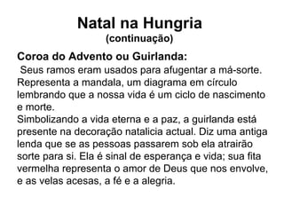 Coroa do Advento ou Guirlanda:   Seus ramos eram usados para afugentar a má-sorte. Representa a mandala, um diagrama em círculo lembrando que a nossa vida é um ciclo de nascimento e morte. Simbolizando a vida eterna e a paz, a guirlanda está presente na decoração natalicia actual. Diz uma antiga lenda que se as pessoas passarem sob ela atrairão sorte para si. Ela é sinal de esperança e vida; sua fita vermelha representa o amor de Deus que nos envolve, e as velas acesas, a fé e a alegria. Natal na Hungria  (continuação)  