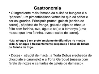 O ingrediente mais famoso da culinária húngara é a “páprica”, um pimentãozinho vermelho que dá sabor e cor às iguarias. Principais pratos: gulash (cozido de carne) , pápricas de frango, galuska (tipo de nhoque feito com farinha, ovo, água e sal) e a tarhonya (uma massa que leva farinha, ovos e caldo de carne). Nota:  nhoque é um prato amplamente difundido no mundo todo. O nhoque é frequentemente preparado à base de batata ou  farinha   de trigo. •  Doces -  strudel de maçã , a Torta Dobus (recheada de chocolate e caramelo) e a Torta Gerboud (massa com farelo de nozes e camadas de geleia de damasco). Gastronomia 