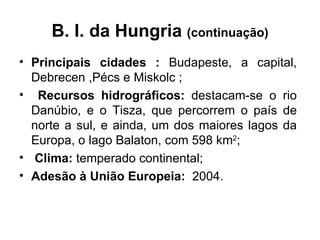 B. I. da Hungria  (continuação) Principais cidades :  Budapeste, a capital, Debrecen ,Pécs e Miskolc ; Recursos hidrográficos:  destacam-se o rio Danúbio, e o Tisza, que percorrem o país de norte a sul, e ainda, um dos maiores lagos da Europa, o lago Balaton, com 598 km 2 ;  Clima:  temperado continental;  Adesão à União Europeia:  2004. 