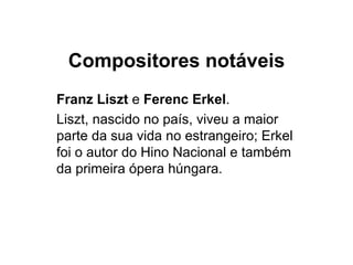 Compositores notáveis Franz Liszt  e  Ferenc Erkel .  Liszt, nascido no país, viveu a maior parte da sua vida no estrangeiro; Erkel foi o autor do Hino Nacional e também da primeira ópera húngara. 