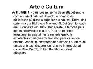 Arte e Cultura A Hungria  -  país quase isento de analfabetismo e com um nível cultural elevado, o número de bibliotecas públicas é superior a cinco mil. Entre elas salienta-se a Biblioteca Nacional Széchényi, fundada em Budapeste em 1802. Budapeste, é famosa pela intensa actividade cultural, fruto do enorme investimento estatal nesta matéria que cria excelentes condições de trabalho para os vários artistas. Assim se compreende o elevado número de tantos artistas húngaros de renome internacional, como Béla Bartók, Zoltán Kodály ou Kálmán Mikszáth. 