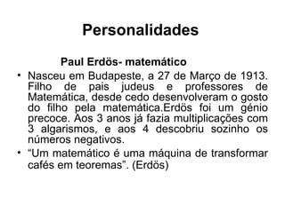 Personalidades Paul Erdös- matemático Nasceu em Budapeste, a 27 de Março de 1913. Filho de pais judeus e professores de Matemática, desde cedo desenvolveram o gosto do filho pela matemática.Erdös foi um génio precoce. Aos 3 anos já fazia multiplicações com 3 algarismos, e aos 4 descobriu sozinho os números negativos.  “ Um matemático é uma máquina de transformar cafés em teoremas”. (Erdös)   
