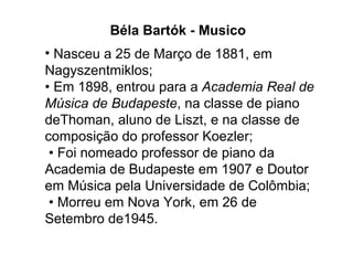 Nasceu a 25 de Março de 1881, em Nagyszentmiklos; • Em 1898, entrou para a  Academia Real de Música de Budapeste , na classe de piano deThoman, aluno de Liszt, e na classe de composição do professor Koezler;  • Foi nomeado professor de piano da Academia de Budapeste em 1907 e Doutor em Música pela Universidade de Colômbia;  • Morreu em Nova York, em 26 de Setembro de1945. Béla Bartók - Musico 