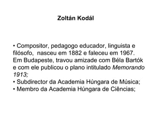 •  Compositor, pedagogo educador, linguista e filósofo,  nasceu em 1882 e faleceu em 1967. Em Budapeste, travou amizade com Béla Bartók e com ele publicou o plano intitulado  Memorando 1913; • Subdirector da Academia Húngara de Música;  • Membro da Academia Húngara de Ciências;  Zoltán Kodál 