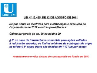 LEI Nº 12.465, DE 12 DE AGOSTO DE 2011

Dispõe sobre as diretrizes para a elaboração e execução da
Orçamentária de 2012 e outras providências:

Último parágrafo do art. 36 na página 29

§ 5º no caso de transferência voluntária para ações voltadas
à educação superior, os limites mínimos de contrapartida a que
se refere § 1º artigo deste são fixados em 1% (um por cento).


  Anteriormente o valor da taxa de contrapartida era fixado em 20%.
 