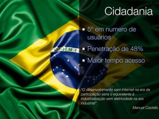 Cidadania
    5º em numero de
    usuários
    Penetração de 48%
    Maior tempo acesso



“O desenvolvimento sem internet na era da
participação seria o equivalente à
industrialização sem eletricidade na era
industrial”
                                 Manuel Castells
 