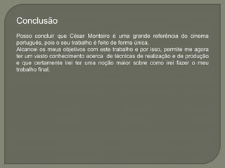 Conclusão
Posso concluir que César Monteiro é uma grande referência do cinema
português, pois o seu trabalho é feito de forma única.
Alcancei os meus objetivos com este trabalho e por isso, permite me agora
ter um vasto conhecimento acerca de técnicas de realização e de produção
e que certamente irei ter uma noção maior sobre como irei fazer o meu
trabalho final.
 