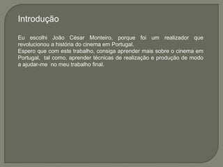 Introdução

Eu escolhi João César Monteiro, porque foi um realizador que
revolucionou a história do cinema em Portugal.
Espero que com este trabalho, consiga aprender mais sobre o cinema em
Portugal, tal como, aprender técnicas de realização e produção de modo
a ajudar-me no meu trabalho final.
 