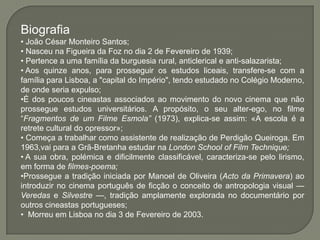 Biografia
• João César Monteiro Santos;
• Nasceu na Figueira da Foz no dia 2 de Fevereiro de 1939;
• Pertence a uma família da burguesia rural, anticlerical e anti-salazarista;
• Aos quinze anos, para prosseguir os estudos liceais, transfere-se com a
família para Lisboa, a "capital do Império", tendo estudado no Colégio Moderno,
de onde seria expulso;
•É dos poucos cineastas associados ao movimento do novo cinema que não
prossegue estudos universitários. A propósito, o seu alter-ego, no filme
―Fragmentos de um Filme Esmola” (1973), explica-se assim: «A escola é a
retrete cultural do opressor»;
• Começa a trabalhar como assistente de realização de Perdigão Queiroga. Em
1963,vai para a Grã-Bretanha estudar na London School of Film Technique;
• A sua obra, polémica e dificilmente classificável, caracteriza-se pelo lirismo,
em forma de filmes-poema;
•Prossegue a tradição iniciada por Manoel de Oliveira (Acto da Primavera) ao
introduzir no cinema português de ficção o conceito de antropologia visual —
Veredas e Silvestre —, tradição amplamente explorada no documentário por
outros cineastas portugueses;
• Morreu em Lisboa no dia 3 de Fevereiro de 2003.
 