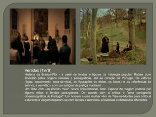Veredas (1978)
História da Branca-Flor - a partir de lendas e figuras da mitologia popular. Raízes dum
itinerário pelas origens naturais e paisagísticas, até ao coração de Portugal. Os valores
(água, nascimento, roda-da-vida), as figurações (o diabo, os lobos) e as referências (o
senhor, a servidão), com um estigma de justiça inadiável
Um filme com um enredo muito pouco convencional. Uma espécie de viagem poética por
alguns mitos e lendas portugueses. De acordo com a crítica é "uma cartografia
cinematográfica de Portugal". Um homem e uma mulher vêm de Trás-os-Montes para o litoral
e durante a viagem deparam-se com lendas e rochedos, províncias e obstáculos diferentes
 