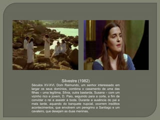 Silvestre (1982)
Séculos XV-XVI. Dom Raimundo, um senhor interessado em
largar os seus domínios, combina o casamento de uma das
filhas – uma legítima, Sílvia, outra bastarda, Susana – com um
vizinho rico e jovem, D. Paio, seguindo para a corte, a fim de
convidar o rei a assistir à boda. Durante a ausência do pai e
mais tarde, aquando do banquete nupcial, ocorrem insólitos
acontecimentos, que envolvem um peregrino a Santiago e um
cavaleiro, que desejam as duas meninas.
 