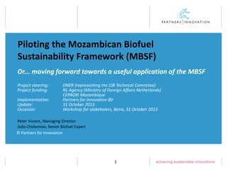 Piloting the Mozambican Biofuel
Sustainability Framework (MBSF)
Or... moving forward towards a useful application of the MBSF
Project steering:
Project funding:
Implementation:
Update:
Occasion:

DNER (representing the CIB Technical Commitee)
NL Agency (Ministry of Foreign Affairs Netherlands)
CEPAGRI Mozambique
Partners for Innovation BV
31 October 2013
Workshop for stakeholers, Beira, 31 October 2013

Peter Vissers, Managing Director
João Chidamoio, Senior Biofuel Expert
© Partners for Innovation

1

 