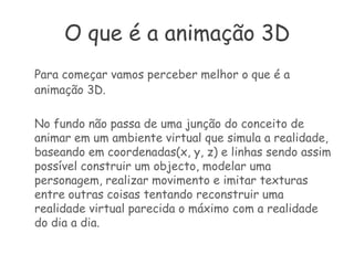 O que é a animação 3DPara começar vamos perceber melhor o que é a animação 3D. 	No fundo não passa de uma junção do conceito de animar em um ambiente virtual que simula a realidade, baseando em coordenadas(x, y, z) e linhas sendo assim possível construir um objecto, modelar uma personagem, realizar movimento e imitar texturas entre outras coisas tentando reconstruir uma realidade virtual parecida o máximo com a realidade do dia a dia.
