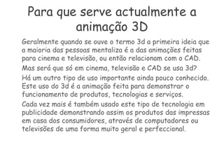 Para que serve actualmente a animação 3DGeralmente quando se ouve o termo 3d a primeira ideia que a maioria das pessoas mentaliza é a das animações feitas para cinema e televisão, ou então relacionam com o CAD.	Mas será que só em cinema, televisão e CAD se usa 3d?	Há um outro tipo de uso importante ainda pouco conhecido. Este uso do 3d é a animação feita para demonstrar o funcionamento de produtos, tecnologias e serviços.	Cada vez mais é também usado este tipo de tecnologia em publicidade demonstrando assim os produtos das impressas em casa dos consumidores, através de computadores ou televisões de uma forma muito geral e perfeccional. 