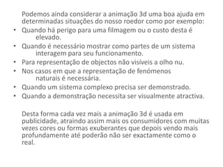 Podemos ainda considerar a animação 3d uma boa ajuda em determinadas situações do nosso roedor como por exemplo: Quando há perigo para uma filmagem ou o custo desta é 	elevado.Quando é necessário mostrar como partes de um sistema 	interagem para seu funcionamento.Para representação de objectos não visíveis a olho nu.Nos casos em que a representação de fenómenos 	naturais é necessária.Quando um sistema complexo precisa ser demonstrado.Quando a demonstração necessita ser visualmente atractiva.Desta forma cada vez mais a animação 3d é usada em publicidade, atraindo assim mais os consumidores com muitas vezes cores ou formas exuberantes que depois vendo mais profundamente até poderão não ser exactamente como o real.