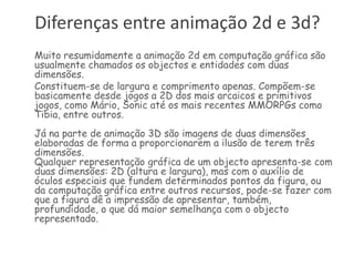 Diferenças entre animação 2d e 3d?Muito resumidamente a animação 2d em computação gráfica são usualmente chamados os objectos e entidades com duas dimensões. 	Constituem-se de largura e comprimento apenas. Compõem-se  basicamente desde jogos a 2D dos mais arcaicos e primitivos jogos, como Mário, Sonic até os mais recentes MMORPGs como Tibia, entre outros.Já na parte de animação 3D são imagens de duas dimensões elaboradas de forma a proporcionarem a ilusão de terem três dimensões.Qualquer representação gráfica de um objecto apresenta-se com duas dimensões: 2D (altura e largura), mas com o auxílio de óculos especiais que fundem determinados pontos da figura, ou da computação gráfica entre outros recursos, pode-se fazer com que a figura dê a impressão de apresentar, também, profundidade, o que dá maior semelhança com o objecto representado.