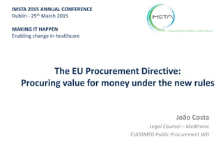 The EU Procurement Directive:
Procuring value for money under the new rules
João Costa
Legal Counsel – Medtronic
EUCOMED Public Procurement WG
IMSTA 2015 ANNUAL CONFERENCE
Dublin - 25th March 2015
MAKING IT HAPPEN
Enabling change in healthcare
 