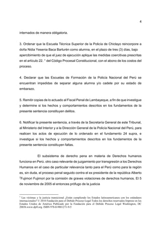 4
internados de manera obligatoria.
3. Ordenar que la Escuela Técnica Superior de la Policía de Chiclayo reincorpore a
doña Nidia Yesenia Baca Barturén como alumna, en el plazo de tres (3) días, bajo
apercibimiento de que el juez de ejecución aplique las medidas coercitivas prescritas
en el artículo 22. ° del Código Procesal Constitucional, con el abono de los costos del
proceso.
4. Declarar que las Escuelas de Formación de la Policía Nacional del Perú se
encuentran impedidas de separar alguna alumna y/o cadete por su estado de
embarazo.
5. Remitir copias de lo actuado al Fiscal Penal de Lambayeque, a fin de que investigue
y determine si los hechos y comportamientos descritos en los fundamentos de la
presente sentencia constituyen delitos.
6. Notificar la presente sentencia, a través de la Secretaría General de este Tribunal,
al Ministerio del Interior y a la Dirección General de la Policía Nacional del Perú, para
realicen los actos de ejecución de lo ordenado en el fundamento 24 supra, e
investigue si los hechos y comportamientos descritos en los fundamentos de la
presente sentencia constituyen faltas.
El subsistema de derecho pena en materia de Derechos humanos
funciona en Perú. otro caso relevante de juzgamiento por transgresión a los Derechos
Humanos en el caso de particular relevancia tanto para el Perú como para la región
es, sin duda, el proceso penal seguido contra el ex presidente de la república Alberto
7Fujimori Fujimori por la comisión de graves violaciones de derechos humanos. El 5
de noviembre de 2005 el entonces prófugo de la justicia
7
Las víctimas y la justicia transicional ¿Están cumpliendo los Estados latinoamericanos con los estándares
internacionales? © 2010 Fundación para el Debido Proceso Legal Todos los derechos reservados Impreso en los
Estados Unidos de América Publicado por la Fundación para el Debido Proceso Legal Washington, DC
20036.www.dplf.org. ISBN 978-0-9801271-9-5
 