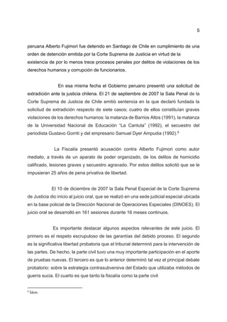 5
peruana Alberto Fujimori fue detenido en Santiago de Chile en cumplimiento de una
orden de detención emitida por la Corte Suprema de Justicia en virtud de la
existencia de por lo menos trece procesos penales por delitos de violaciones de los
derechos humanos y corrupción de funcionarios.
En esa misma fecha el Gobierno peruano presentó una solicitud de
extradición ante la justicia chilena. El 21 de septiembre de 2007 la Sala Penal de la
Corte Suprema de Justicia de Chile emitió sentencia en la que declaró fundada la
solicitud de extradición respecto de siete casos; cuatro de ellos constituían graves
violaciones de los derechos humanos: la matanza de Barrios Altos (1991), la matanza
de la Universidad Nacional de Educación “La Cantuta” (1992), el secuestro del
periodista Gustavo Gorriti y del empresario Samuel Dyer Ampudia (1992).8
La Fiscalía presentó acusación contra Alberto Fujimori como autor
mediato, a través de un aparato de poder organizado, de los delitos de homicidio
calificado, lesiones graves y secuestro agravado. Por estos delitos solicitó que se le
impusieran 25 años de pena privativa de libertad.
El 10 de diciembre de 2007 la Sala Penal Especial de la Corte Suprema
de Justicia dio inicio al juicio oral, que se realizó en una sede judicial especial ubicada
en la base policial de la Dirección Nacional de Operaciones Especiales (DINOES). El
juicio oral se desarrolló en 161 sesiones durante 16 meses continuos.
Es importante destacar algunos aspectos relevantes de este juicio. El
primero es el respeto escrupuloso de las garantías del debido proceso. El segundo
es la significativa libertad probatoria que el tribunal determinó para la intervención de
las partes. De hecho, la parte civil tuvo una muy importante participación en el aporte
de pruebas nuevas. El tercero es que lo anterior determinó tal vez el principal debate
probatorio: sobre la estrategia contrasubversiva del Estado que utilizaba métodos de
guerra sucia. El cuarto es que tanto la fiscalía como la parte civil
8
Ídem
 