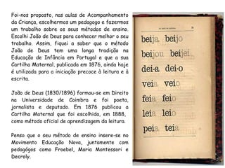 Foi-nos proposto, nas aulas de Acompanhamento
da Criança, escolhermos um pedagogo e fazermos
um trabalho sobre os seus métodos de ensino.
Escolhi João de Deus para conhecer melhor o seu
trabalho. Assim, fiquei a saber que o método
João de Deus tem uma longa tradição na
Educação de Infância em Portugal e que a sua
Cartilha Maternal, publicada em 1876, ainda hoje
é utilizada para a iniciação precoce à leitura e à
escrita.
João de Deus (1830/1896) formou-se em Direito
na Universidade de Coimbra e foi poeta,
jornalista e deputado. Em 1876 publicou a
Cartilha Maternal que foi escolhida, em 1888,
como método oficial de aprendizagem da leitura.
Penso que o seu método de ensino insere-se no
Movimento Educação Nova, juntamente com
pedagógos como Froebel, Maria Montessori e
Decroly.
 