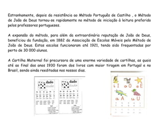 Estranhamente, depois da resistência ao Método Português de Castilho , o Método
de João de Deus tornou-se rapidamente no método de iniciação à leitura preferido
pelos professores portugueses.
A expansão do método, para além da extraordinária reputação de João de Deus,
beneficiou da fundação, em 1882 da Associação de Escolas Móveis pelo Método de
João de Deus. Estas escolas funcionaram até 1921, tendo sido frequentadas por
perto de 30 000 alunos.
A Cartilha Maternal foi precursora de uma enorme variedade de cartilhas, as quais
até ao final dos anos 1930 foram dos livros com maior tiragem em Portugal e no
Brasil, sendo ainda reeditadas nos nossos dias.
 