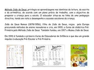 Método João de Deus: privilegia as aprendizagens nos domínios da leitura, da escrita
e da aritmética, de acordo com um plano prévio de trabalho, com o objectivo de
preparar a criança para a escola. O educador situa-se na linha de uma pedagogia
directiva, tendo em vista o desempenho e sucesso escolares da criança.
João de Deus Ramos (1878/1956), filho de João de Deus, viajou pela Europa
procurando métodos de ensino inovadores e cria, em 1920, o Curso de didáctica Pré-
Primária pelo Método João de Deus. Também fundou, em 1917 o Museu João de Deus.
Em 1943 é fundado o primeiro Curso de Educadores de Infância o que deu um grande
impulso à educação Pré-Escolar e Pré-Primária.
 